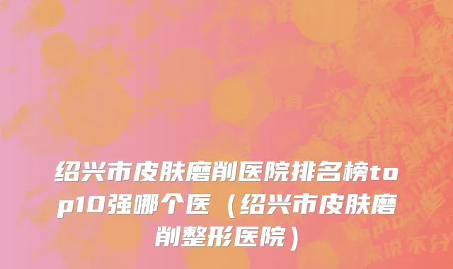 绍兴市皮肤磨削医院排名榜top10强哪个医（绍兴市皮肤磨削整形医院）
