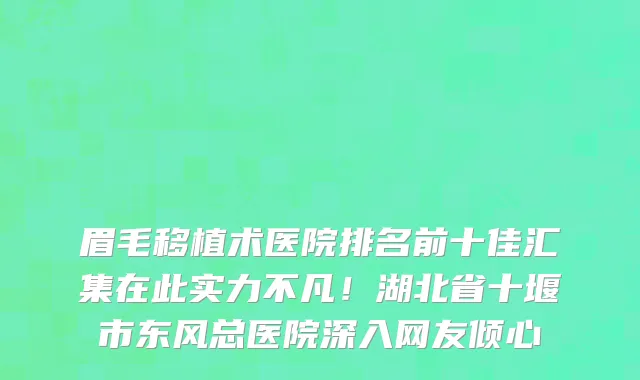 眉毛移植术医院排名前十佳汇集在此实力不凡！湖北省十堰市东风总医院深入网友倾心
