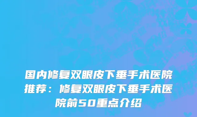 国内修复双眼皮下垂手术医院推荐：修复双眼皮下垂手术医院前50重点介绍
