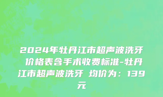 2024年牡丹江市超声波洗牙 价格表含手术收费标准-牡丹江市超声波洗牙 均价为：139元