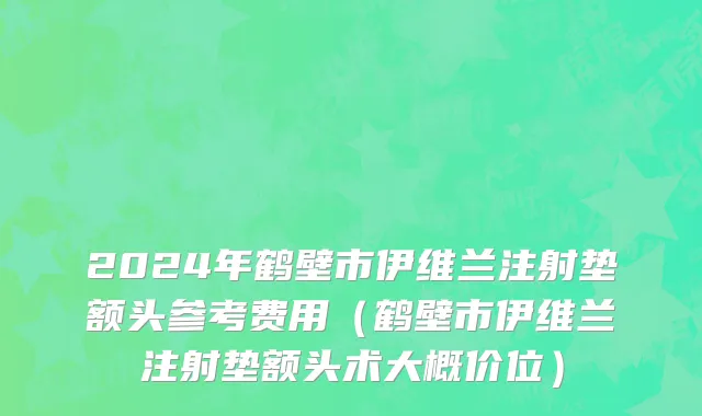 2024年鹤壁市伊维兰注射垫额头参考费用（鹤壁市伊维兰注射垫额头术大概价位）
