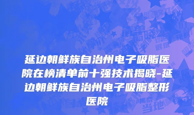 延边朝鲜族自治州电子吸脂医院在榜清单前十强技术揭晓-延边朝鲜族自治州电子吸脂整形医院
