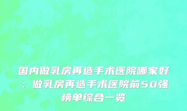 国内做乳房再造手术医院哪家好：做乳房再造手术医院前50强榜单综合一览
