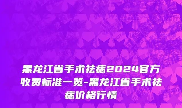 黑龙江省手术祛痣2024官方收费标准一览-黑龙江省手术祛痣价格行情