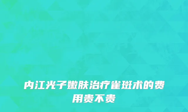 内江光子嫩肤治疗雀斑术的费用贵不贵