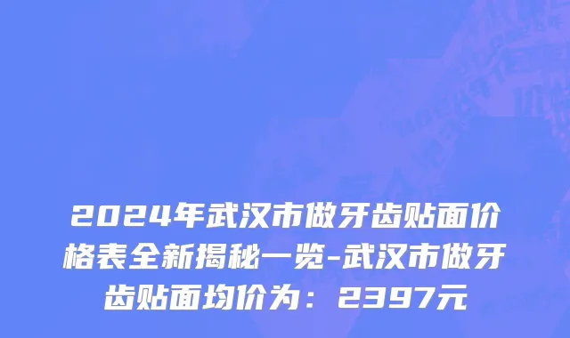 2024年武汉市做牙齿贴面价格表全新揭秘一览-武汉市做牙齿贴面均价为：2397元