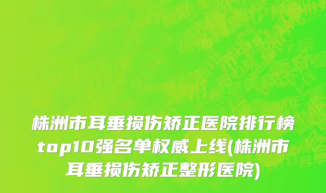 株洲市耳垂损伤矫正医院排行榜top10强名单权威上线(株洲市耳垂损伤矫正整形医院)