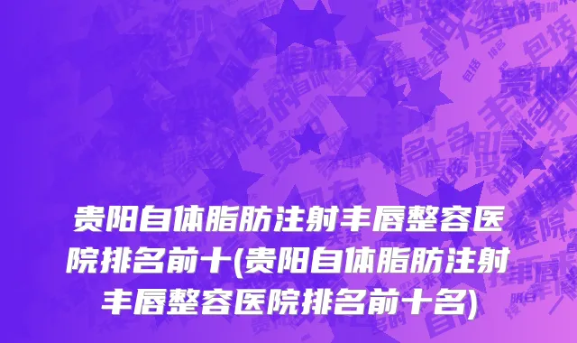 贵阳自体脂肪注射丰唇整容医院排名前十(贵阳自体脂肪注射丰唇整容医院排名前十名)