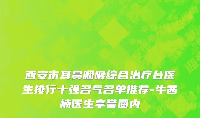 西安市耳鼻咽喉综合治疗台医生排行十强名气名单推荐-牛茜楠医生享誉圈内