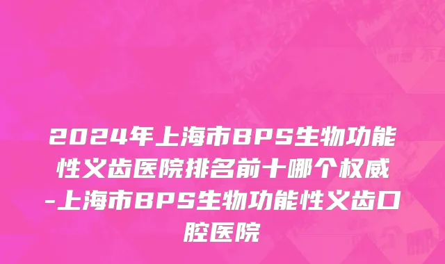 2024年上海市BPS生物功能性义齿医院排名前十哪个权威-上海市BPS生物功能性义齿口腔医院