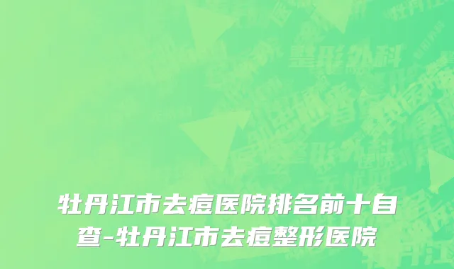 牡丹江市去痘医院排名前十自查-牡丹江市去痘整形医院