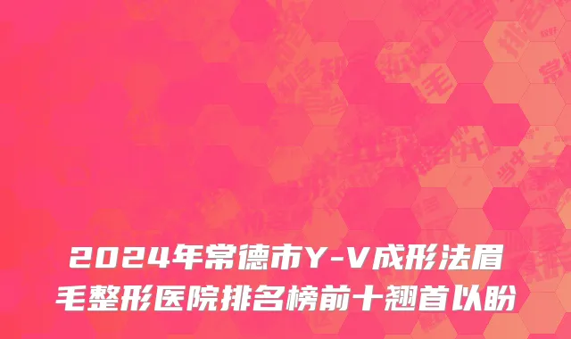 2024年常德市Y-V成形法眉毛整形医院排名榜前十翘首以盼