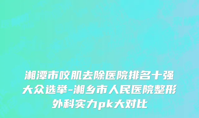 湘潭市咬肌去除医院排名十强大众选举-湘乡市人民医院整形外科实力pk大对比