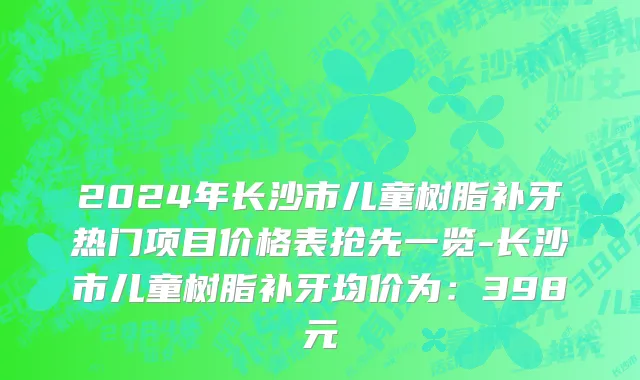 2024年长沙市儿童树脂补牙热门项目价格表抢先一览-长沙市儿童树脂补牙均价为：398元