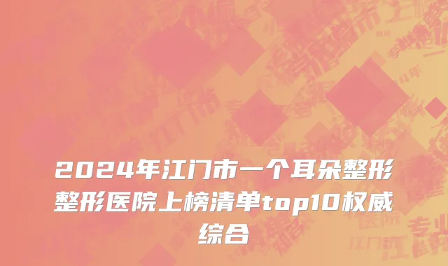 2024年江门市一个耳朵整形整形医院上榜清单top10权威综合
