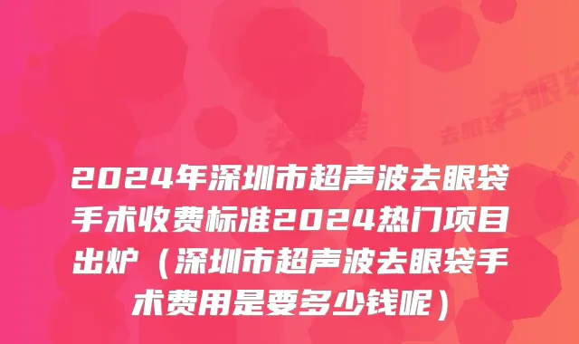 2024年深圳市超声波去眼袋手术收费标准2024热门项目出炉（深圳市超声波去眼袋手术费用是要多少钱呢）