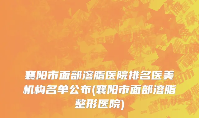 襄阳市面部溶脂医院排名医美机构名单公布(襄阳市面部溶脂整形医院)