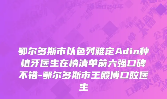 鄂尔多斯市以色列雅定Adin种植牙医生在榜清单前六强口碑不错-鄂尔多斯市王殿博口腔医生