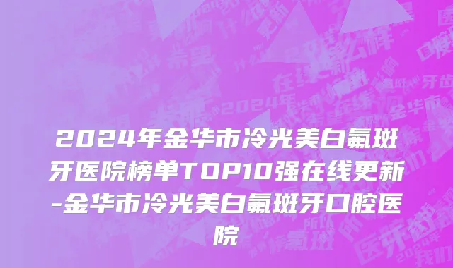 2024年金华市冷光美白氟斑牙医院榜单TOP10强在线更新-金华市冷光美白氟斑牙口腔医院