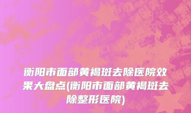 衡阳市面部黄褐斑去除医院效果大盘点(衡阳市面部黄褐斑去除整形医院)