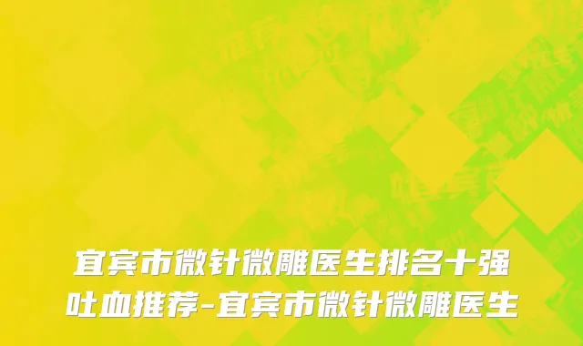 宜宾市微针微雕医生排名十强吐血推荐-宜宾市微针微雕医生