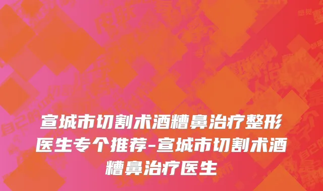 宣城市切割术酒糟鼻治疗整形医生专个推荐-宣城市切割术酒糟鼻治疗医生