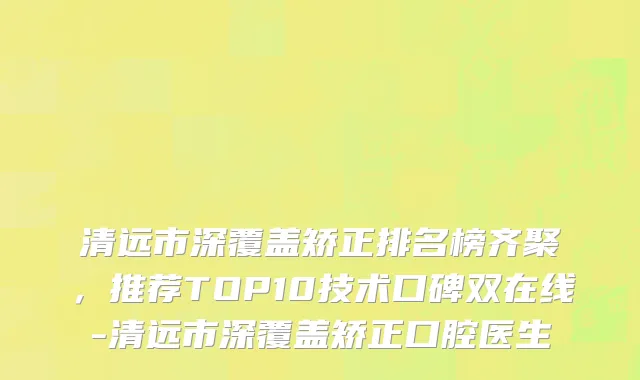 清远市深覆盖矫正排名榜齐聚，推荐TOP10技术口碑双在线-清远市深覆盖矫正口腔医生
