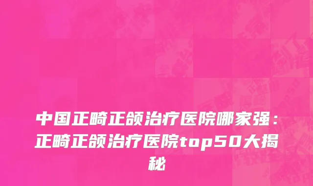 中国正畸正颌治疗医院哪家强：正畸正颌治疗医院top50大揭秘
