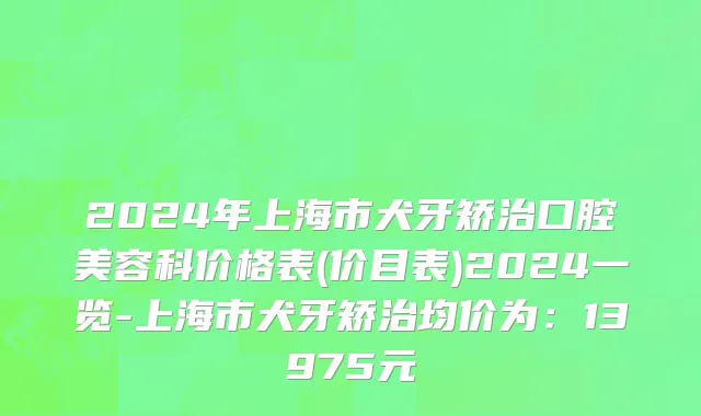 2024年上海市犬牙矫治口腔美容科价格表(价目表)2024一览-上海市犬牙矫治均价为：13975元