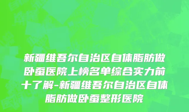 新疆维吾尔自治区自体脂肪做卧蚕医院上榜名单综合实力前十了解-新疆维吾尔自治区自体脂肪做卧蚕整形医院