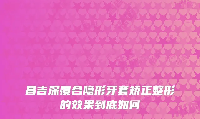 昌吉深覆合隐形牙套矫正整形的效果到底如何