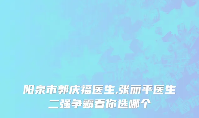 阳泉市郭庆福医生,张丽平医生二强争霸看你选哪个