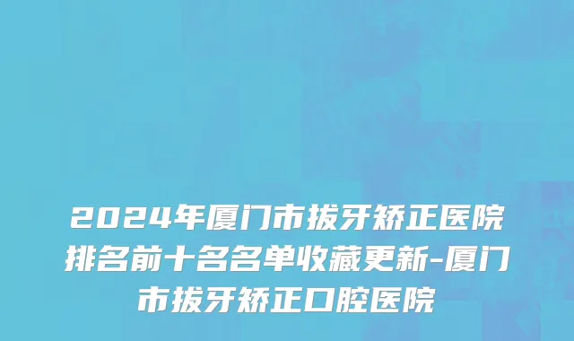 2024年厦门市拔牙矫正医院排名前十名名单收藏更新-厦门市拔牙矫正口腔医院