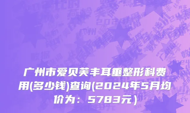 广州市爱贝芙丰耳垂整形科费用(多少钱)查询(2024年5月均价为：5783元）