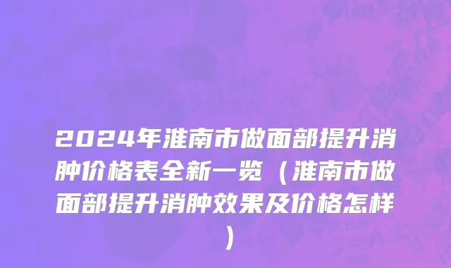 2024年淮南市做面部提升消肿价格表全新一览（淮南市做面部提升消肿效果及价格怎样）