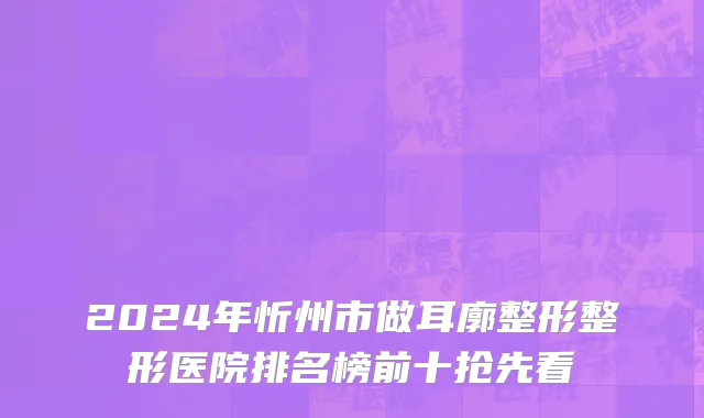 2024年忻州市做耳廓整形整形医院排名榜前十抢先看