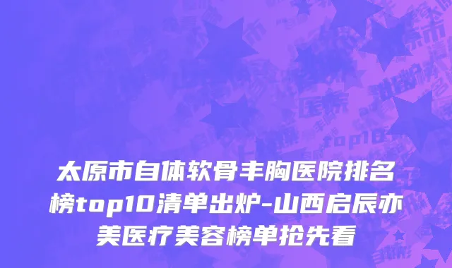 太原市自体软骨丰胸医院排名榜top10清单出炉-山西启辰亦美医疗美容榜单抢先看