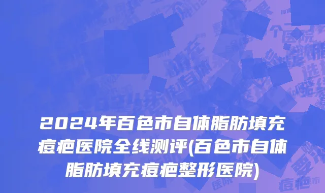 2024年百色市自体脂肪填充痘疤医院全线测评(百色市自体脂肪填充痘疤整形医院)