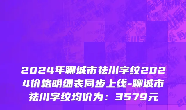 2024年聊城市祛川字纹2024价格明细表同步上线-聊城市祛川字纹均价为：3579元