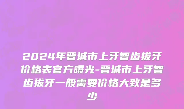 2024年晋城市上牙智齿拔牙价格表官方曝光-晋城市上牙智齿拔牙一般需要价格大致是多少