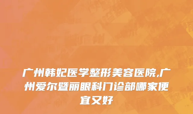 广州韩妃医学整形美容医院,广州爱尔暨丽眼科门诊部哪家便宜又好