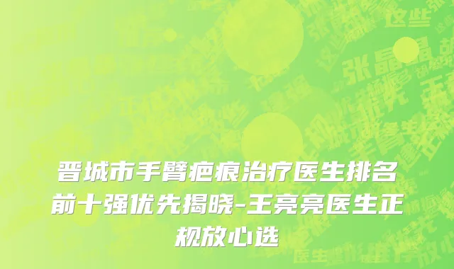 晋城市手臂疤痕治疗医生排名前十强优先揭晓-王亮亮医生正规放心选