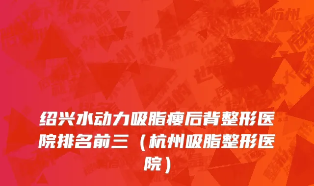 绍兴水动力吸脂瘦后背整形医院排名前三（杭州吸脂整形医院）