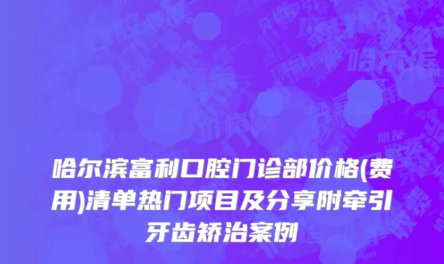 哈尔滨富利口腔门诊部价格(费用)清单热门项目及分享附牵引牙齿矫治案例
