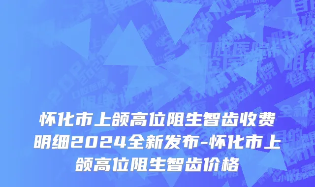 怀化市上颌高位阻生智齿收费明细2024全新发布-怀化市上颌高位阻生智齿价格