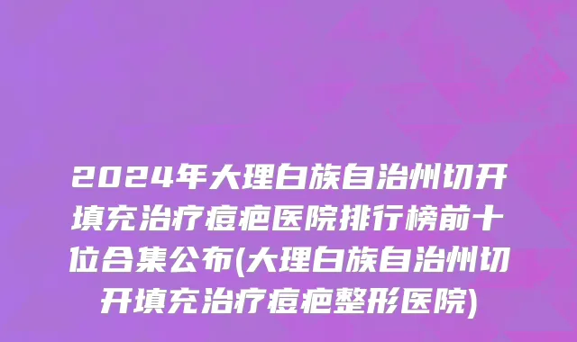 2024年大理白族自治州切开填充治疗痘疤医院排行榜前十位合集公布(大理白族自治州切开填充治疗痘疤整形医院)
