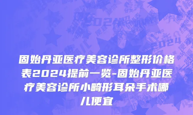 固始丹亚医疗美容诊所整形价格表2024提前一览-固始丹亚医疗美容诊所小畸形耳朵手术哪儿便宜