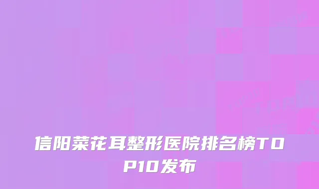 信阳菜花耳整形医院排名榜TOP10发布