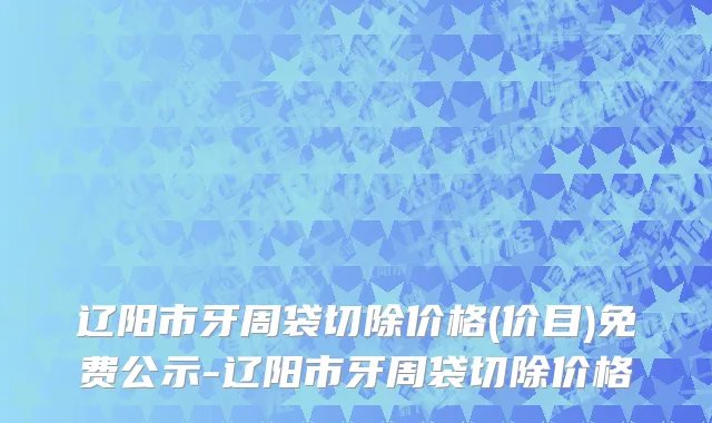 辽阳市牙周袋切除价格(价目)免费公示-辽阳市牙周袋切除价格