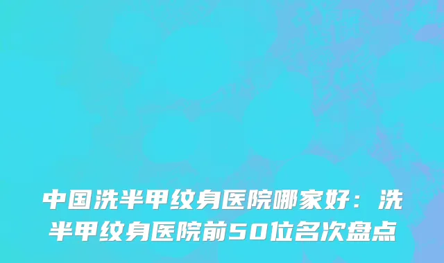 中国洗半甲纹身医院哪家好：洗半甲纹身医院前50位名次盘点